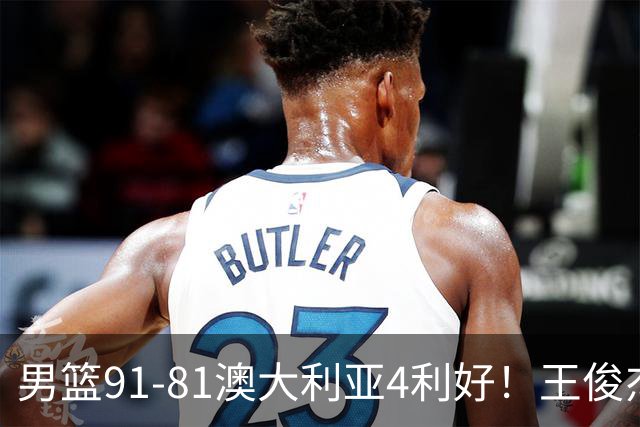 男篮91-81澳大利亚4利好！王俊杰全面，2将回暖，赵继伟后场大核